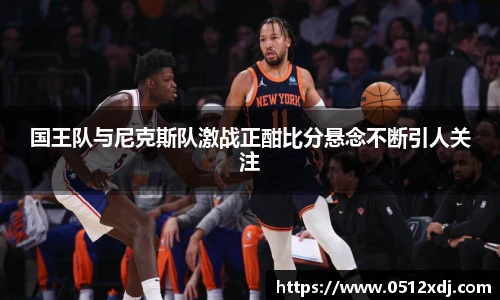 国王队与尼克斯队激战正酣比分悬念不断引人关注